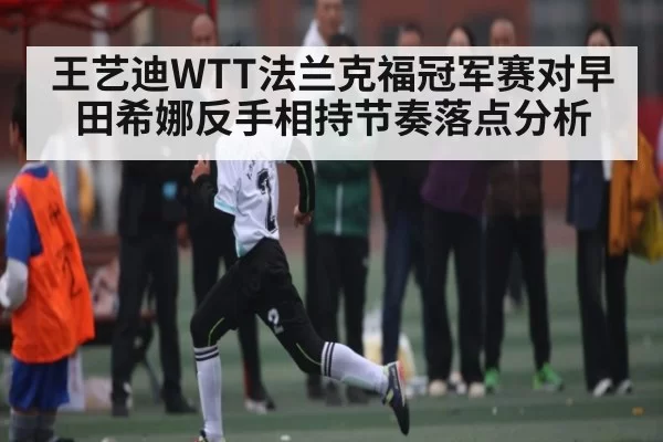 王艺迪WTT法兰克福冠军赛对早田希娜反手相持节奏落点分析 | CSGO